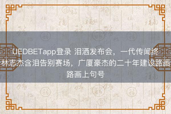 UEDBETapp登录 泪洒发布会，一代传闻终终止！林志杰含泪告别赛场，广厦豪杰的二十年建设路画上句号