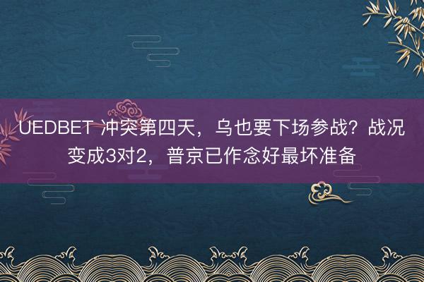 UEDBET 冲突第四天，乌也要下场参战？战况变成3对2，普京已作念好最坏准备