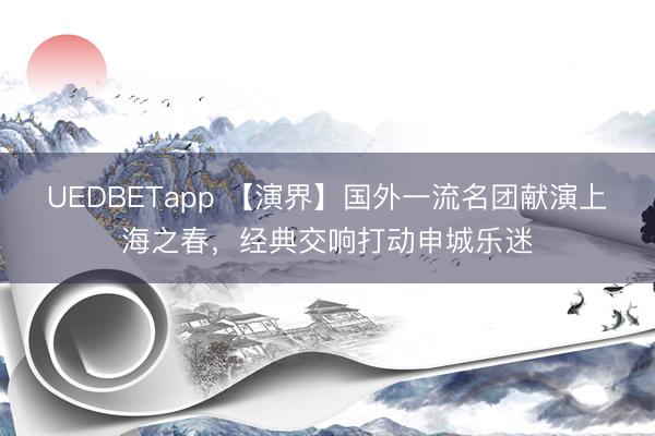 UEDBETapp 【演界】国外一流名团献演上海之春，经典交响打动申城乐迷