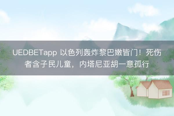 UEDBETapp 以色列轰炸黎巴嫩皆门！死伤者含子民儿童，内塔尼亚胡一意孤行