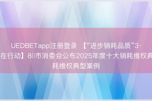 UEDBETapp注册登录 【“进步销耗品质”3·15湛江在行动】8‖市消委会公布2025年度十大销耗维权典型案例