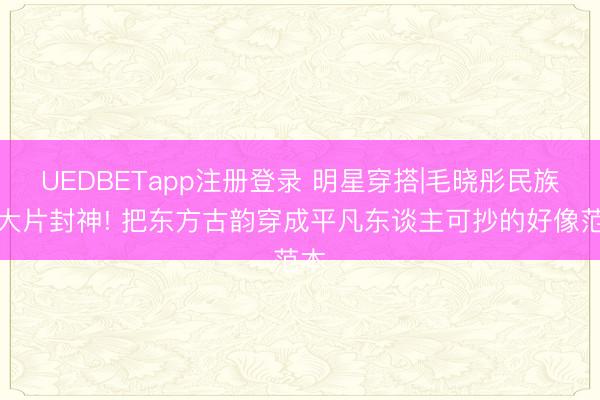 UEDBETapp注册登录 明星穿搭|毛晓彤民族风大片封神! 把东方古韵穿成平凡东谈主可抄的好像范本