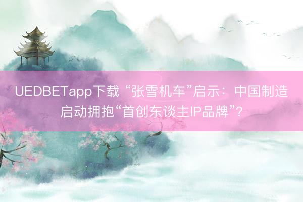 UEDBETapp下载 “张雪机车”启示：中国制造启动拥抱“首创东谈主lP品牌”？