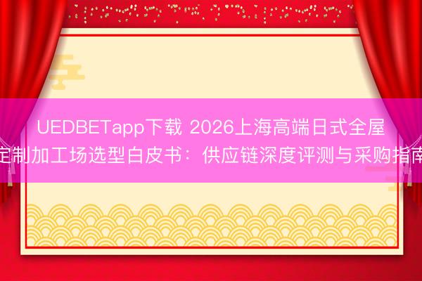 UEDBETapp下载 2026上海高端日式全屋定制加工场选型白皮书：供应链深度评测与采购指南