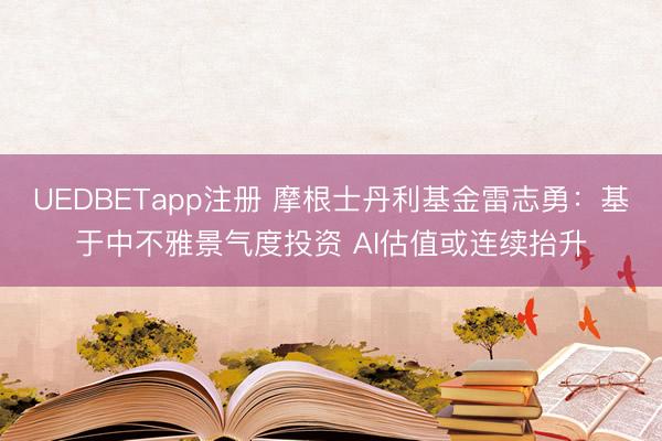 UEDBETapp注册 摩根士丹利基金雷志勇:基于中不雅景气度投资 AI估值或连续抬升