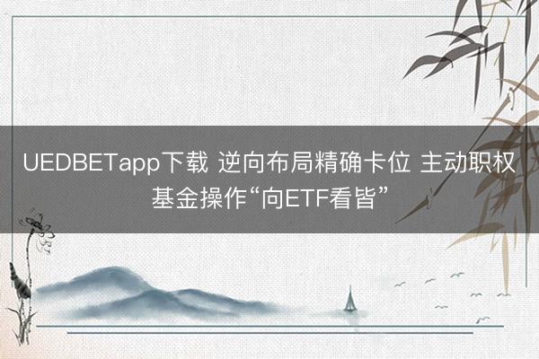 UEDBETapp下载 逆向布局精确卡位 主动职权基金操作“向ETF看皆”