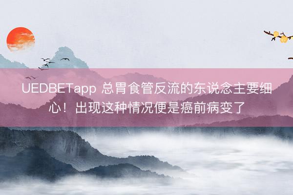 UEDBETapp 总胃食管反流的东说念主要细心!出现这种情况便是癌前病变了
