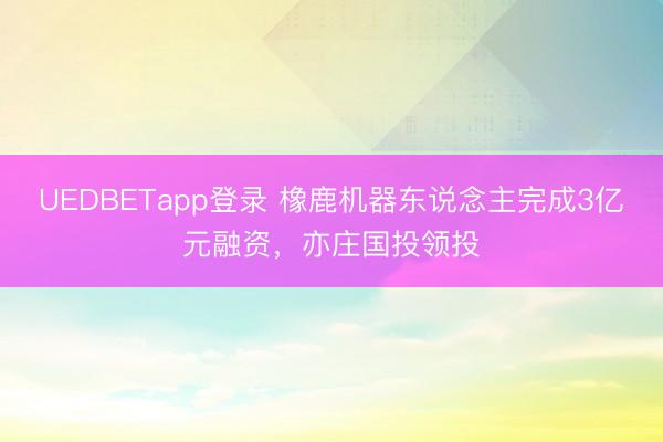 UEDBETapp登录 橡鹿机器东说念主完成3亿元融资,亦庄国投领投