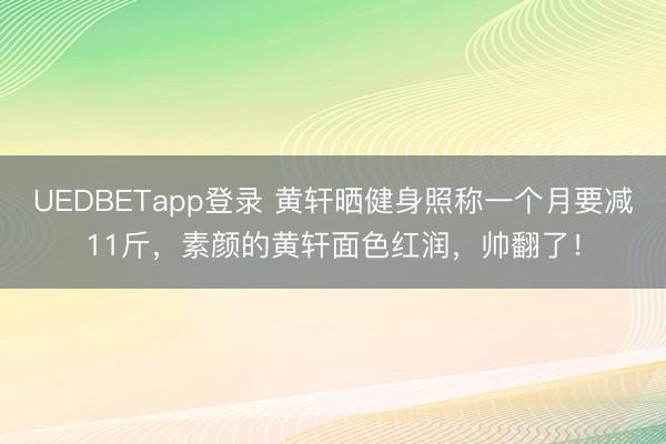 UEDBETapp登录 黄轩晒健身照称一个月要减11斤，素颜的黄轩面色红润，帅翻了！