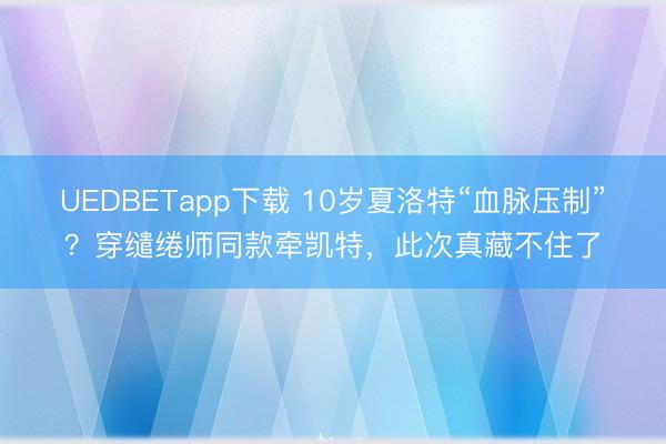 UEDBETapp下载 10岁夏洛特“血脉压制”？穿缱绻师同款牵凯特，此次真藏不住了