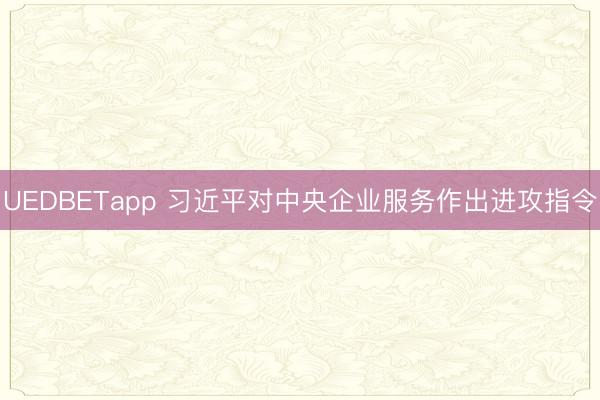 UEDBETapp 习近平对中央企业服务作出进攻指令