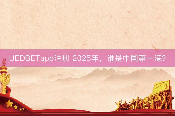 UEDBETapp注册 2025年，谁是中国第一港？
