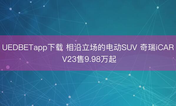 UEDBETapp下载 相沿立场的电动SUV 奇瑞iCAR V23售9.98万起