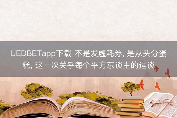 UEDBETapp下载 不是发虚耗券， 是从头分蛋糕， 这一次关乎每个平方东谈主的运谈