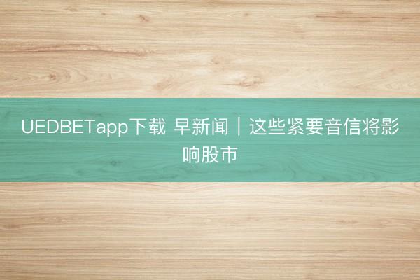 UEDBETapp下载 早新闻｜这些紧要音信将影响股市