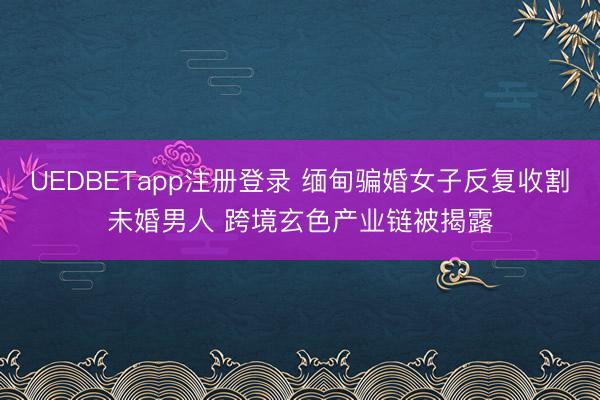 UEDBETapp注册登录 缅甸骗婚女子反复收割未婚男人 跨境玄色产业链被揭露