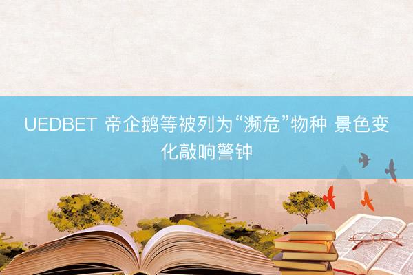 UEDBET 帝企鹅等被列为“濒危”物种 景色变化敲响警钟