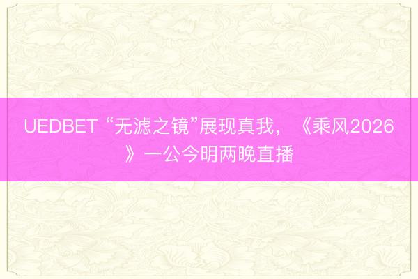 UEDBET “无滤之镜”展现真我,《乘风2026》一公今明两晚直播