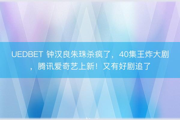 UEDBET 钟汉良朱珠杀疯了,40集王炸大剧,腾讯爱奇艺上新!又有好剧追了