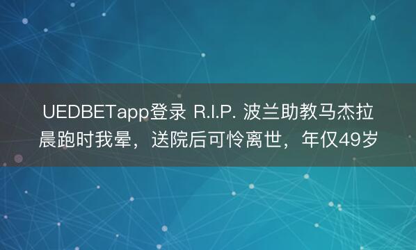UEDBETapp登录 R.I.P. 波兰助教马杰拉晨跑时我晕,送院后可怜离世,年仅49岁