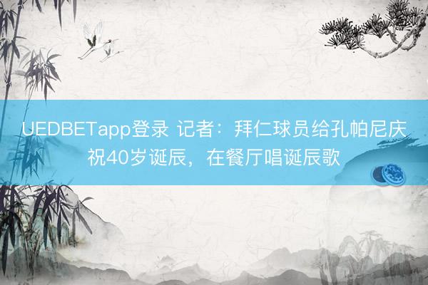 UEDBETapp登录 记者:拜仁球员给孔帕尼庆祝40岁诞辰,在餐厅唱诞辰歌