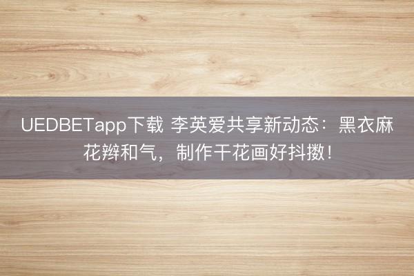 UEDBETapp下载 李英爱共享新动态：黑衣麻花辫和气，制作干花画好抖擞！