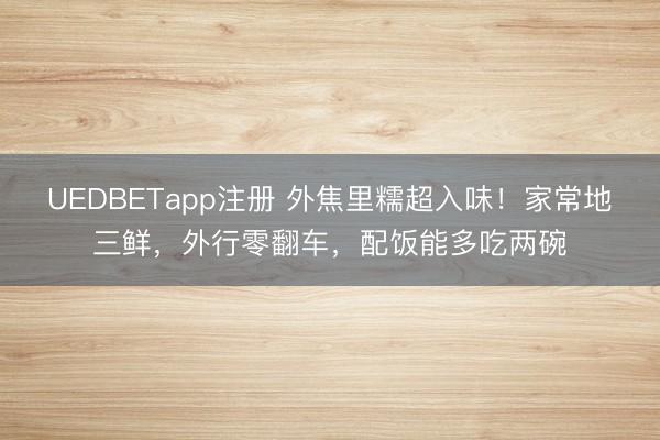 UEDBETapp注册 外焦里糯超入味！家常地三鲜，外行零翻车，配饭能多吃两碗