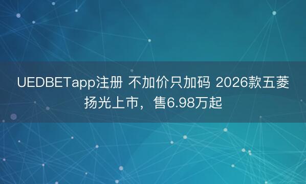 UEDBETapp注册 不加价只加码 2026款五菱扬光上市,售6.98万起