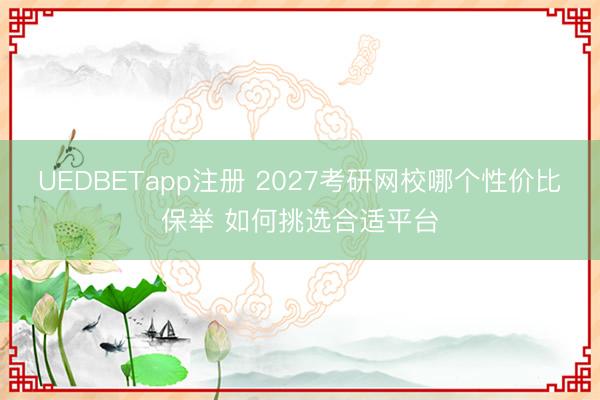UEDBETapp注册 2027考研网校哪个性价比保举 如何挑选合适平台