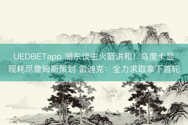 UEDBETapp 湖东谈主火箭讲和!乌度卡显现耗尽詹姆斯策划 雷迪克:全力求取拿下首轮