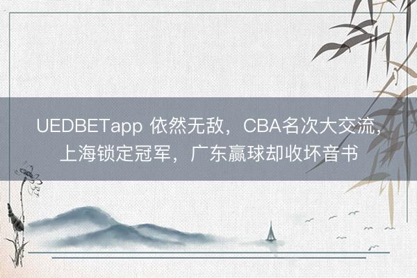 UEDBETapp 依然无敌,CBA名次大交流,上海锁定冠军,广东赢球却收坏音书