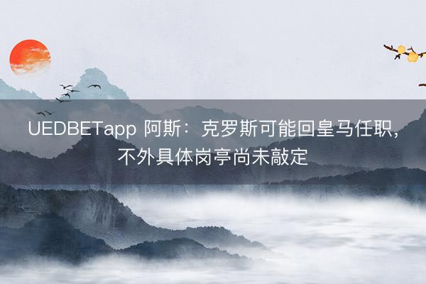 UEDBETapp 阿斯：克罗斯可能回皇马任职，不外具体岗亭尚未敲定