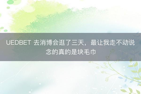 UEDBET 去消博会逛了三天，最让我走不动说念的真的是块毛巾