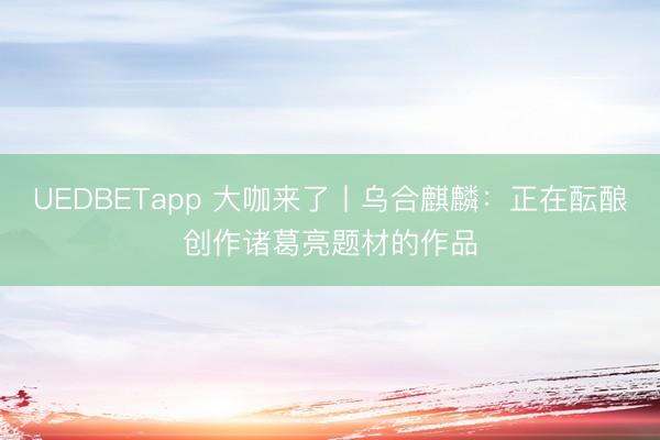 UEDBETapp 大咖来了丨乌合麒麟：正在酝酿创作诸葛亮题材的作品