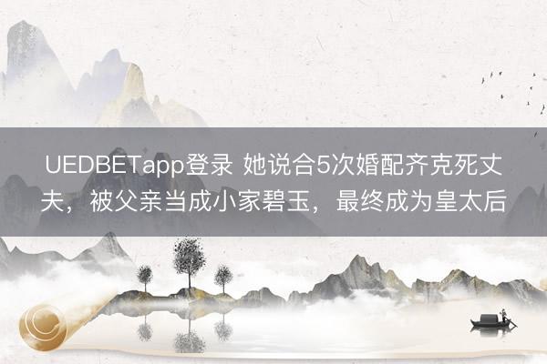 UEDBETapp登录 她说合5次婚配齐克死丈夫,被父亲当成小家碧玉,最终成为皇太后