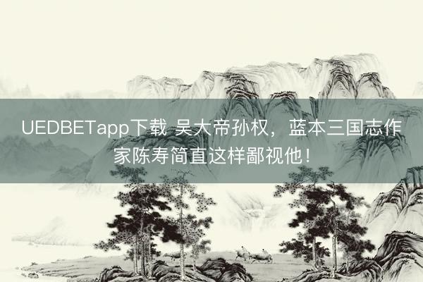 UEDBETapp下载 吴大帝孙权，蓝本三国志作家陈寿简直这样鄙视他！