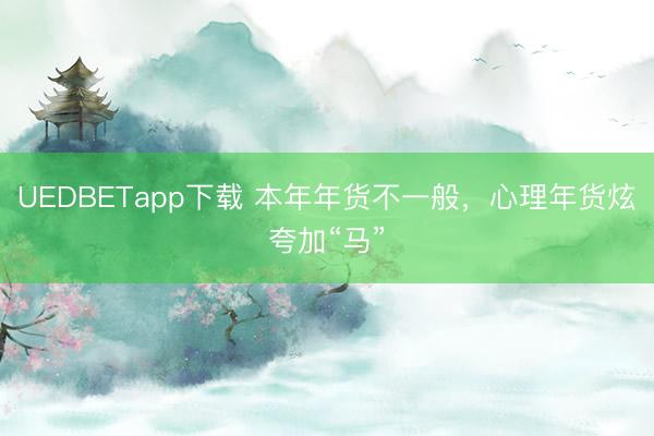 UEDBETapp下载 本年年货不一般,心理年货炫夸加“马”