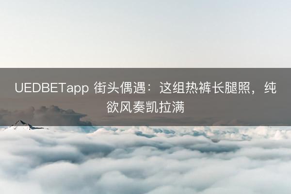 UEDBETapp 街头偶遇：这组热裤长腿照，纯欲风奏凯拉满