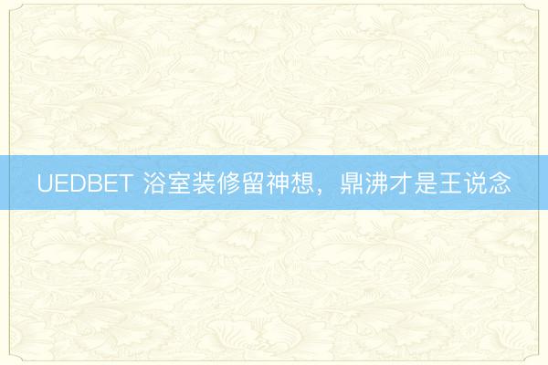 UEDBET 浴室装修留神想，鼎沸才是王说念
