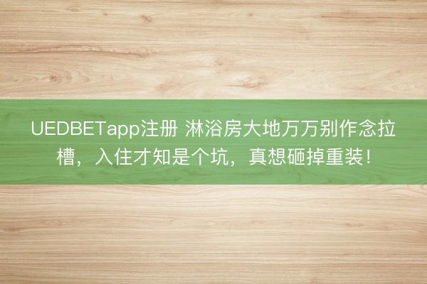 UEDBETapp注册 淋浴房大地万万别作念拉槽，入住才知是个坑，真想砸掉重装！