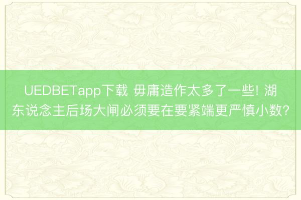 UEDBETapp下载 毋庸造作太多了一些! 湖东说念主后场大闸必须要在要紧端更严慎小数?