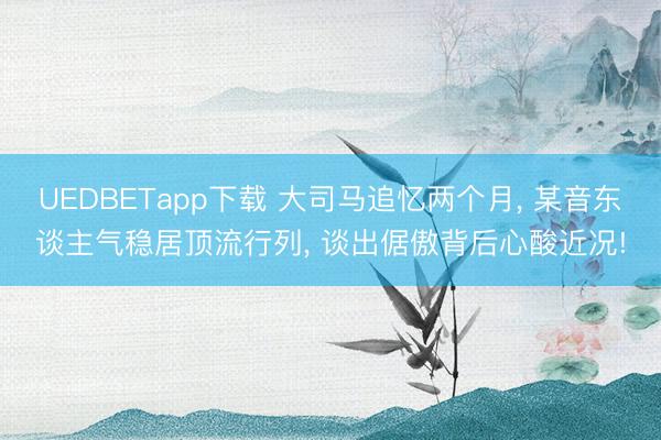 UEDBETapp下载 大司马追忆两个月， 某音东谈主气稳居顶流行列， 谈出倨傲背后心酸近况!