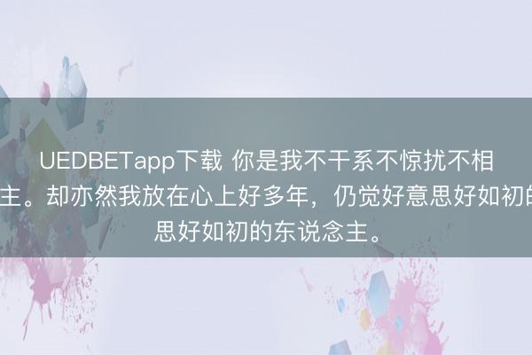 UEDBETapp下载 你是我不干系不惊扰不相遇的东说念主。却亦然我放在心上好多年，仍觉好意思好如初的东说念主。