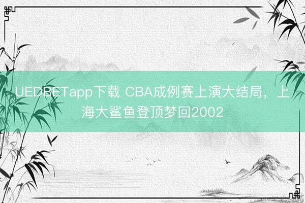 UEDBETapp下载 CBA成例赛上演大结局，上海大鲨鱼登顶梦回2002
