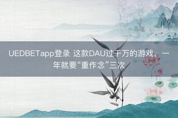 UEDBETapp登录 这款DAU过千万的游戏，一年就要“重作念”三次