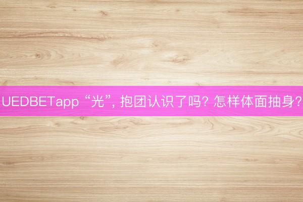 UEDBETapp “光”， 抱团认识了吗? 怎样体面抽身?