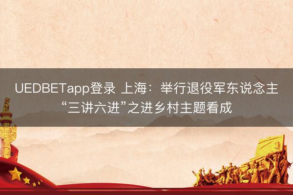 UEDBETapp登录 上海：举行退役军东说念主“三讲六进”之进乡村主题看成