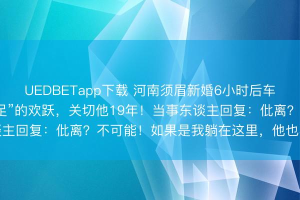 UEDBETapp下载 河南须眉新婚6小时后车祸瘫痪，爱妻一句“我餍足”的欢跃，关切他19年！当事东谈主回复：仳离？不可能！如果是我躺在这里，他也不会废弃我
