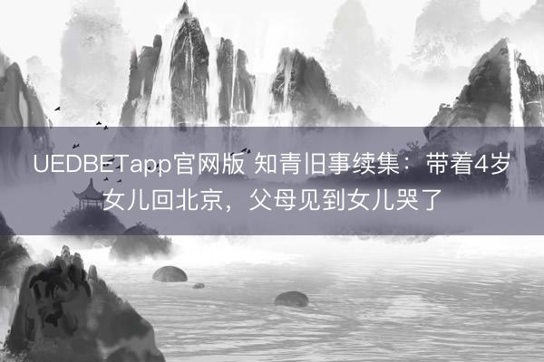 UEDBETapp官网版 知青旧事续集：带着4岁女儿回北京，父母见到女儿哭了