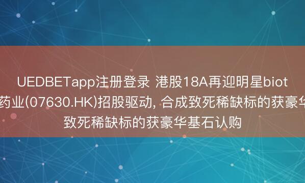 UEDBETapp注册登录 港股18A再迎明星biotech， 英派药业(07630.HK)招股驱动， 合成致死稀缺标的获豪华基石认购